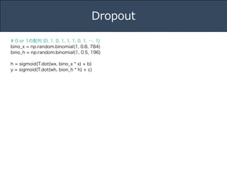 Title 
Name 
Date 
Dropout 
# 0 or 1の配列 [0, 1, 0, 1, 1, 1, 0, 1, …, 1] 
bino_x = np.random.binomial(1, 0.8, 784) 
bino_h = np.random.binomial(1, 0.5, 196) 
! 
h = sigmoid(T.dot(wx, bino_x * x) + b) 
y = sigmoid(T.dot(wh, bion_h * h) + c) 
 