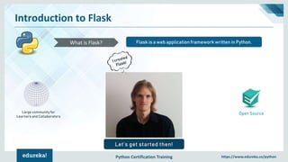 Python Certification Training https://www.edureka.co/python
Introduction to Flask
Open Source
Flask is a web application framework written in Python.What is Flask?
Large community for
Learners and Collaborators
Let’s get started then!
 