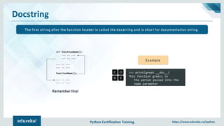 Python Certification Training https://www.edureka.co/python
Docstring
>>> print(greet.__doc__)
This function greets to
the person passed into the
name parameter
Example
Remember this!
The first string after the function header is called the docstring and is short for documentation string.
 
