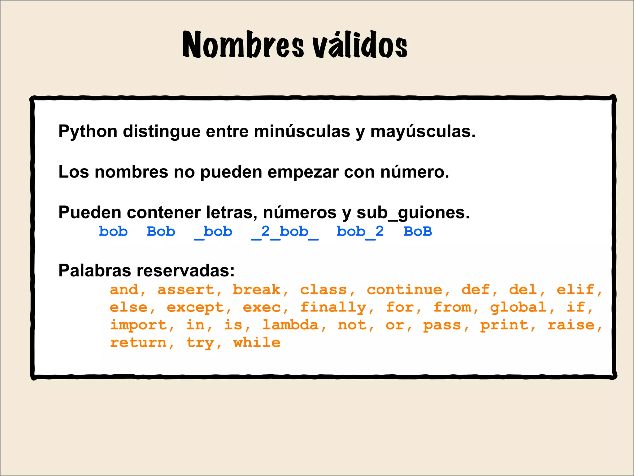 Nombres válidos
Python distingue entre minúsculas y mayúsculas.
Los nombres no pueden empezar con número.
Pueden contener letras, números y sub_guiones.
bob Bob _bob _2_bob_ bob_2 BoB
Palabras reservadas:
and, assert, break, class, continue, def, del, elif,
else, except, exec, finally, for, from, global, if,
import, in, is, lambda, not, or, pass, print, raise,
return, try, while
 