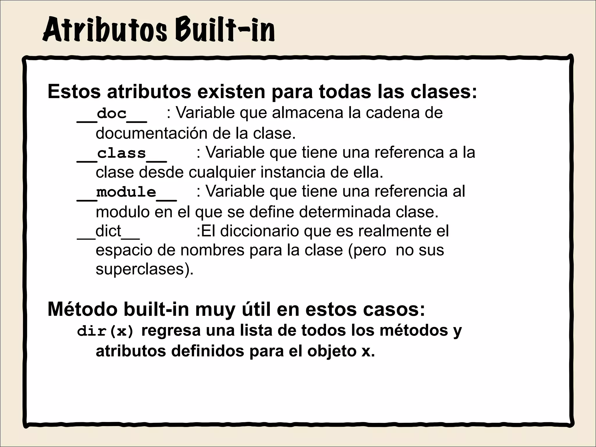 Atributos Built-in
Estos atributos existen para todas las clases:
__doc__ : Variable que almacena la cadena de
documentación de la clase.
__class__ : Variable que tiene una referenca a la
clase desde cualquier instancia de ella.
__module__ : Variable que tiene una referencia al
modulo en el que se define determinada clase.
__dict__ :El diccionario que es realmente el
espacio de nombres para la clase (pero no sus
superclases).
Método built-in muy útil en estos casos:
dir(x) regresa una lista de todos los métodos y
atributos definidos para el objeto x.
 