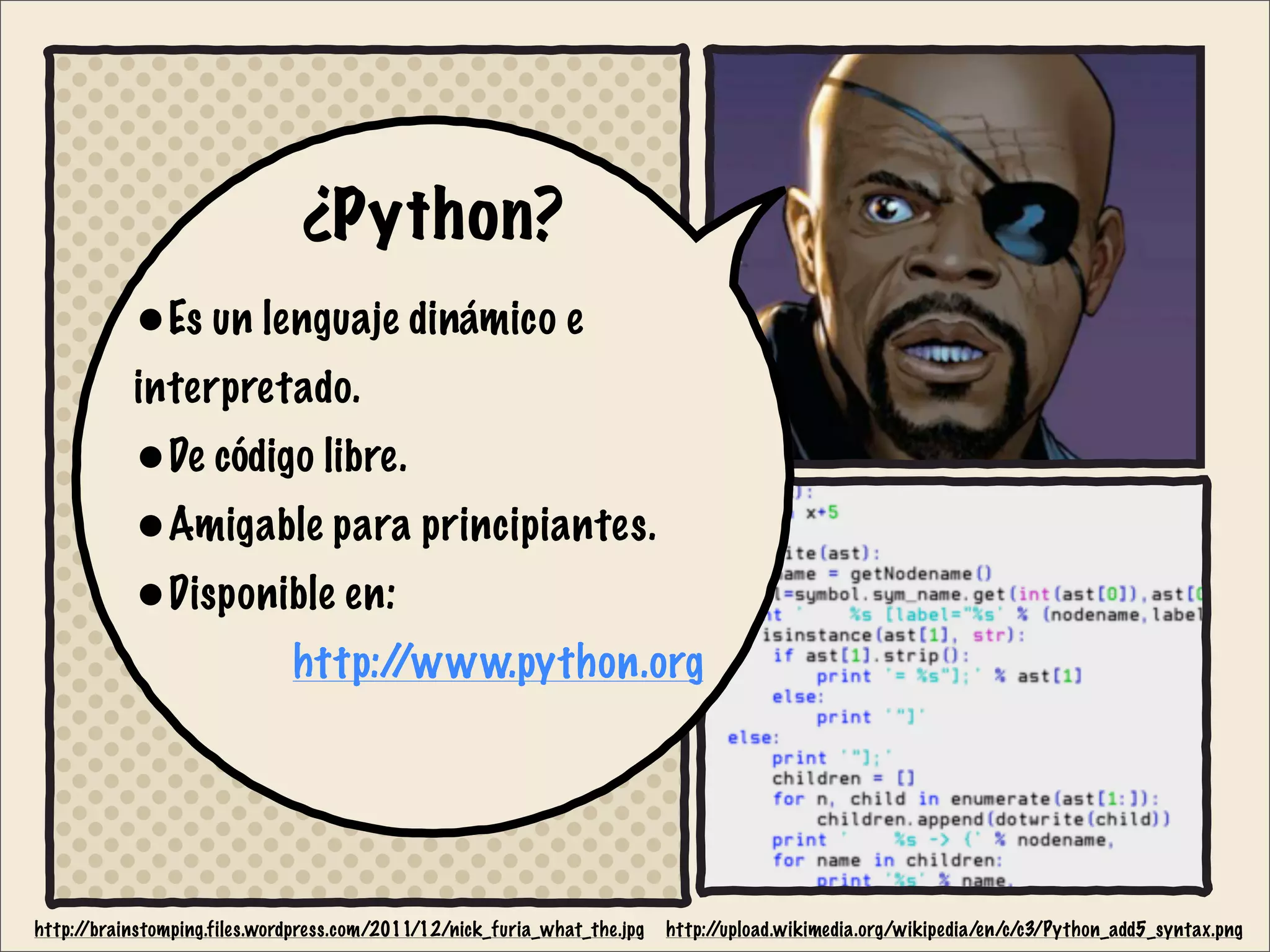 ¿Python?
•Es un lenguaje dinámico e
interpretado.
•De código libre.
•Amigable para principiantes.
•Disponible en:
http://www.python.org
http://brainstomping.files.wordpress.com/2011/12/nick_furia_what_the.jpg http://upload.wikimedia.org/wikipedia/en/c/c3/Python_add5_syntax.png
 