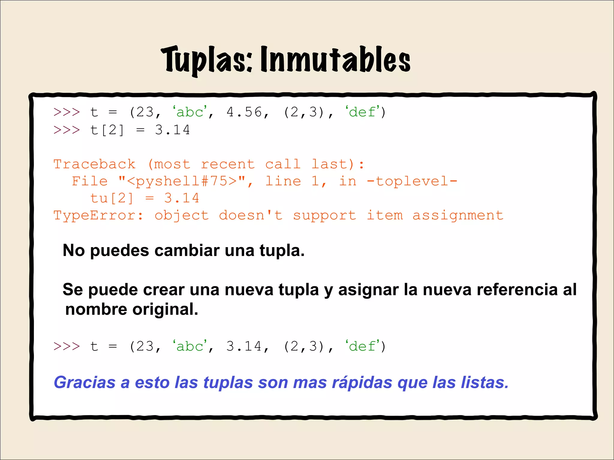Tuplas: Inmutables
>>> t = (23, ‘abc’, 4.56, (2,3), ‘def’)
>>> t[2] = 3.14
Traceback (most recent call last):
File "<pyshell#75>", line 1, in -toplevel-
tu[2] = 3.14
TypeError: object doesn't support item assignment
No puedes cambiar una tupla.
Se puede crear una nueva tupla y asignar la nueva referencia al
nombre original.
>>> t = (23, ‘abc’, 3.14, (2,3), ‘def’)
Gracias a esto las tuplas son mas rápidas que las listas.
 