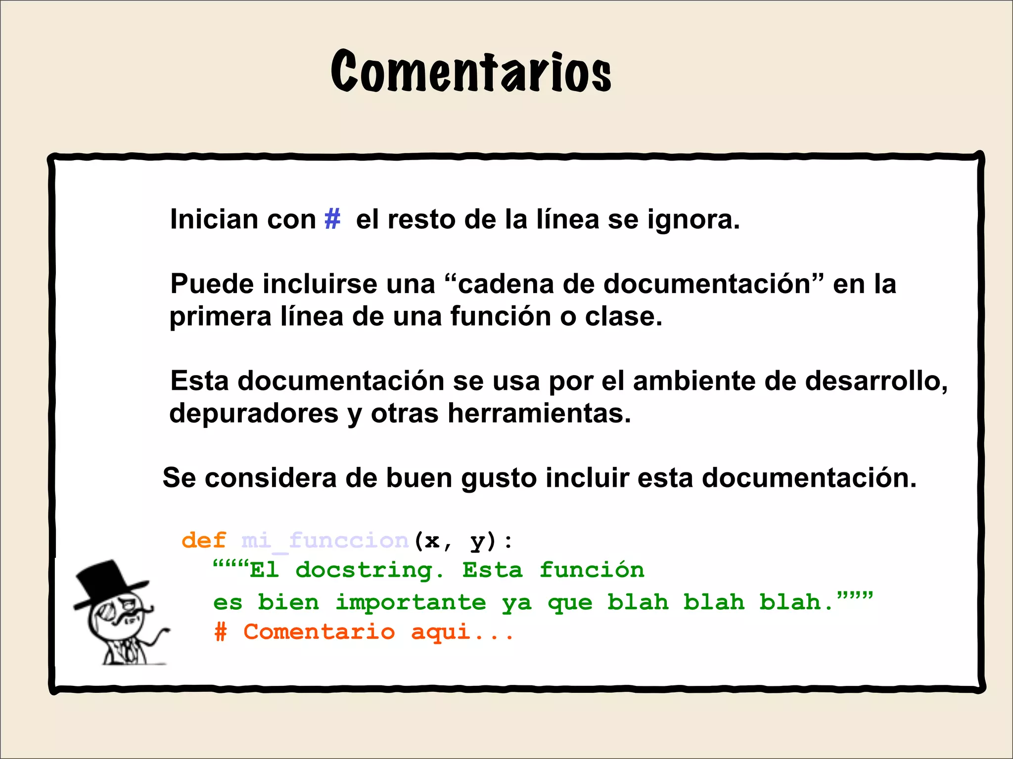 Comentarios
Inician con # el resto de la línea se ignora.
Puede incluirse una “cadena de documentación” en la
primera línea de una función o clase.
Esta documentación se usa por el ambiente de desarrollo,
depuradores y otras herramientas.
Se considera de buen gusto incluir esta documentación.
def mi_funccion(x, y):
“““El docstring. Esta función
es bien importante ya que blah blah blah.”””
# Comentario aqui...
 