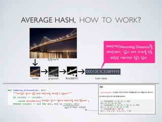 AVERAGE HASH, HOW TO WORK?
00010E3CE08FFFFE
원본이미지
resize grayscale Bits(B&W) hash value
해밍거리(Hamming Distance)를
계산해서, 값이 0에 가까울 수록
비슷한 이미지라 할수 있다.
def hamming_distance(s1, s2):
“””해시값의 길이가 같을 때만 해밍거리를 계산할 수 있습니다”””
if len(s1) != len(s2):
raise ValueError(“해시값의 길이가 달라서 해밍거리를 계산 못합니다.”)
return sum(el1 != el2 for el1, el2 in zip(s1, s2))
zip은 파이썬의 내장함수
 