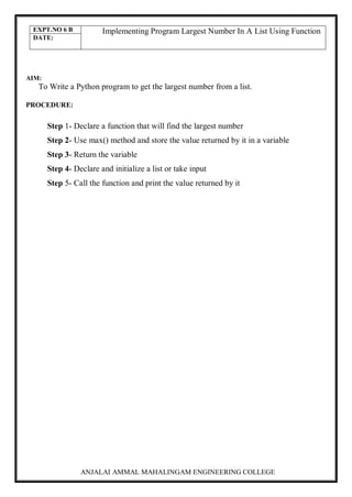 ANJALAI AMMAL MAHALINGAM ENGINEERING COLLEGE
EXPT.NO 6 B Implementing Program Largest Number In A List Using Function
DATE:
AIM:
To Write a Python program to get the largest number from a list.
PROCEDURE:
Step 1- Declare a function that will find the largest number
Step 2- Use max() method and store the value returned by it in a variable
Step 3- Return the variable
Step 4- Declare and initialize a list or take input
Step 5- Call the function and print the value returned by it
 