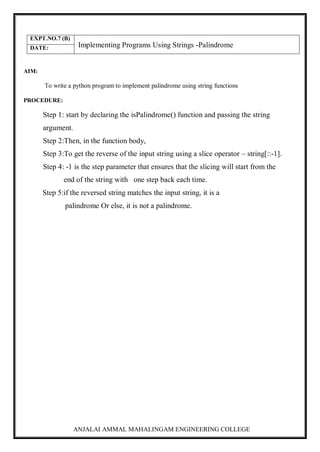 ANJALAI AMMAL MAHALINGAM ENGINEERING COLLEGE
EXPT.NO.7 (B)
Implementing Programs Using Strings -Palindrome
DATE:
AIM:
To write a python program to implement palindrome using string functions
PROCEDURE:
Step 1: start by declaring the isPalindrome() function and passing the string
argument.
Step 2:Then, in the function body,
Step 3:To get the reverse of the input string using a slice operator – string[::-1].
Step 4: -1 is the step parameter that ensures that the slicing will start from the
end of the string with one step back each time.
Step 5:if the reversed string matches the input string, it is a
palindrome Or else, it is not a palindrome.
 