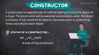 A constructor is a special type of method used to initialize the object of
a Class. The constructor will be executed automatically when the object
is created. If we create three objects, the constructor is called three
times and initialize each object.
CONSTRUCTOR
SYNTAX OF A CONSTRUCTOR :-
def __init__(self):
# body of the constructor
@dreamerinfotech
 