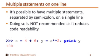 © SkillBrew http://skillbrew.com
Multiple statements on one line
 It’s possible to have multiple statements,
separated by semi-colon, on a single line
 Doing so is NOT recommended as it reduces
code readability
>>> x = 4 + 6; y = x**2; print y
100
3
 