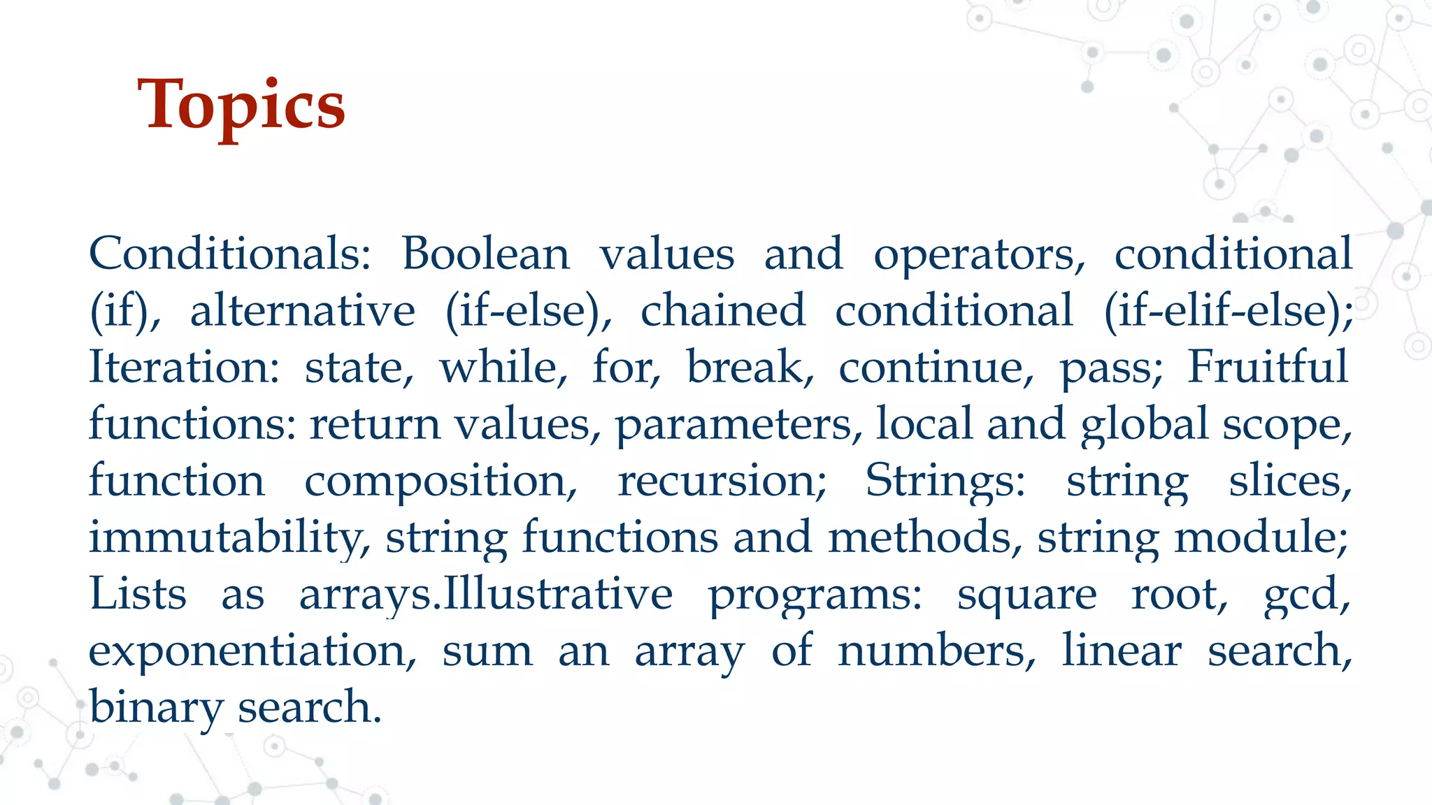 Topics
Conditionals: Boolean values and operators, conditional
(if), alternative (if-else), chained conditional (if-elif-else);
Iteration: state, while, for, break, continue, pass; Fruitful
functions: return values, parameters, local and global scope,
function composition, recursion; Strings: string slices,
immutability, string functions and methods, string module;
Lists as arrays.Illustrative programs: square root, gcd,
exponentiation, sum an array of numbers, linear search,
binary search.
 