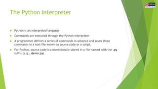 The Python Interpreter
 Python is an interpreted language
 Commands are executed through the Python interpreter
 A programmer defines a series of commands in advance and saves those
commands in a text file known as source code or a script.
 For Python, source code is conventionally stored in a file named with the .py
suffix (e.g., demo.py)
3
 
