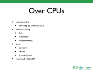 Over CPUs
•   multi-threading
    •   threading (be careful with GIL!)
•   multi-processing
    •   fork
    •   subprocess
    •   multiprocessing
•   async
    •   asyncore
    •   twisted
    •   greenlet/gevent
•   PyOpenCL / PyCUDA
 