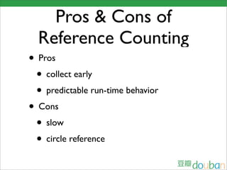 Pros & Cons of
  Reference Counting
• Pros
 • collect early
 • predictable run-time behavior
• Cons
 • slow
 • circle reference
 