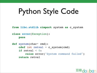 Python Style Code
from libc.stdlib cimport system as c_system

class error(Exception):
    pass

def system(char* cmd):
    cdef int retval = c_system(cmd)
    if retval < 0:
        raise error("System command failed")
    return retval
 