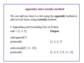 append() and extend() method
We can add one item to a list using the append() method or
add several items using extend() method.
# Appending and Extending lists in Python
odd = [1, 3, 5] Output
odd.append(7)
print(odd) [1, 3, 5, 7]
odd.extend([9, 11, 13])
print(odd) [1, 3, 5, 7, 9, 11, 13]
 