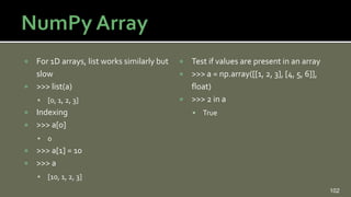  For 1D arrays, list works similarly but
slow
 >>> list(a)
 [0, 1, 2, 3]
 Indexing
 >>> a[0]
 0
 >>> a[1] = 10
 >>> a
 [10, 1, 2, 3]
 Test if values are present in an array
 >>> a = np.array([[1, 2, 3], [4, 5, 6]],
float)
 >>> 2 in a
 True
102
 