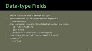  An item can include fields of different data types
 A field is described by a data-type object and a byte offset
 allows nested records
 Array construction command interprets tuple elements as field entries
 >>> dt = N.dtype(“i4,f8,a5”)
 >>> print dt.fields
 {'f1': (dtype('<i4'), 0), 'f2': (dtype('<f8'), 4), 'f3': (dtype('|S5'), 12)}
 >>> a = N.array([(1,2.0,”Hello”), (2,3.0,”World”)], dtype=dt)
 >>> print a['f3']
 [HelloWorld]
113
 