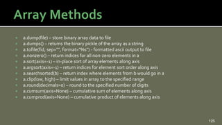  a.dump(file) – store binary array data to file
 a.dumps() – returns the binary pickle of the array as a string
 a.tofile(fid, sep="", format="%s") - formatted ascii output to file
 a.nonzero() – return indices for all non-zero elements in a
 a.sort(axis=-1) – in-place sort of array elements along axis
 a.argsort(axis=-1) – return indices for element sort order along axis
 a.searchsorted(b) – return index where elements from b would go in a
 a.clip(low, high) – limit values in array to the specified range
 a.round(decimals=0) – round to the specified number of digits
 a.cumsum(axis=None) – cumulative sum of elements along axis
 a.cumprod(axis=None) – cumulative product of elements along axis
125
 