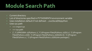  Current directory
 List of directories specified in PYTHONPATH environment variable
 Uses installation-default if not defined - .:/usr/local/lib/python
 Uses sys.path
 >>> import sys
 >>> sys.path
 ['', 'C:PROGRA~1Python2.2', 'C:Program FilesPython2.2DLLs', 'C:Program
FilesPython2.2lib', 'C:Program FilesPython2.2liblib-tk', 'C:Program
FilesPython2.2', 'C:Program FilesPython2.2libsite-packages']
73
 