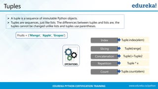 www.edureka.co/pythonEDUREKA PYTHON CERTIFICATION TRAINING
Tuples
➢ A tuple is a sequence of immutable Python objects.
➢ Tuples are sequences, just like lists. The differences between tuples and lists are, the
tuples cannot be changed unlike lists and tuples use parentheses.
Fruits = ('Mango', 'Apple', 'Grapes‘)
Tuple.index(elem)Index
Tuple.count(elem)Count
Tuple1+Tuple2Concatenation
Tuple[range]Slicing
Tuple * xRepetition
 