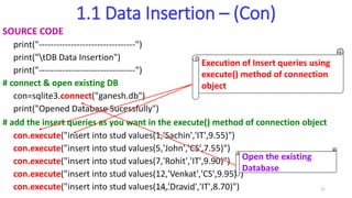 1.1 Data Insertion – (Con)
SOURCE CODE
print("---------------------------------")
print("tDB Data Insertion")
print("---------------------------------")
# connect & open existing DB
con=sqlite3.connect("ganesh.db")
print("Opened Database Sucessfully")
# add the insert queries as you want in the execute() method of connection object
con.execute("insert into stud values(1,'Sachin','IT',9.55)")
con.execute("insert into stud values(5,'John','CS',7.55)")
con.execute("insert into stud values(7,'Rohit','IT',9.90)")
con.execute("insert into stud values(12,'Venkat','CS',9.95)")
con.execute("insert into stud values(14,'Dravid','IT',8.70)")
Execution of Insert queries using
execute() method of connection
object
Open the existing
Database
Elangovan Tech Notes 21
 