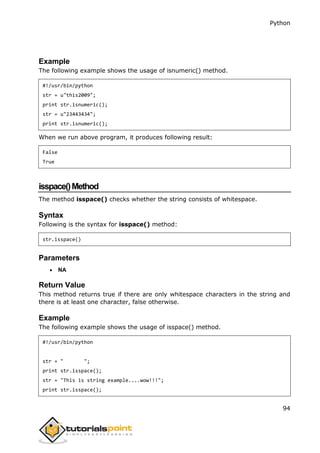 Python
94
Example
The following example shows the usage of isnumeric() method.
#!/usr/bin/python
str = u"this2009";
print str.isnumeric();
str = u"23443434";
print str.isnumeric();
When we run above program, it produces following result:
False
True
isspace()Method
The method isspace() checks whether the string consists of whitespace.
Syntax
Following is the syntax for isspace() method:
str.isspace()
Parameters
 NA
Return Value
This method returns true if there are only whitespace characters in the string and
there is at least one character, false otherwise.
Example
The following example shows the usage of isspace() method.
#!/usr/bin/python
str = " ";
print str.isspace();
str = "This is string example....wow!!!";
print str.isspace();
 