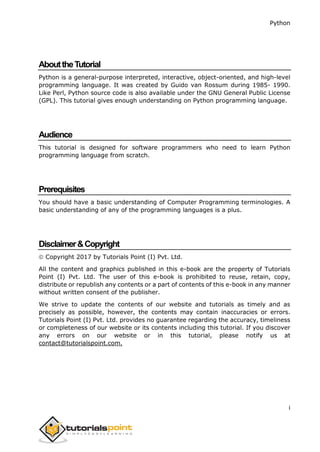 Python
i
AbouttheTutorial
Python is a general-purpose interpreted, interactive, object-oriented, and high-level
programming language. It was created by Guido van Rossum during 1985- 1990.
Like Perl, Python source code is also available under the GNU General Public License
(GPL). This tutorial gives enough understanding on Python programming language.
Audience
This tutorial is designed for software programmers who need to learn Python
programming language from scratch.
Prerequisites
You should have a basic understanding of Computer Programming terminologies. A
basic understanding of any of the programming languages is a plus.
Disclaimer&Copyright
 Copyright 2017 by Tutorials Point (I) Pvt. Ltd.
All the content and graphics published in this e-book are the property of Tutorials
Point (I) Pvt. Ltd. The user of this e-book is prohibited to reuse, retain, copy,
distribute or republish any contents or a part of contents of this e-book in any manner
without written consent of the publisher.
We strive to update the contents of our website and tutorials as timely and as
precisely as possible, however, the contents may contain inaccuracies or errors.
Tutorials Point (I) Pvt. Ltd. provides no guarantee regarding the accuracy, timeliness
or completeness of our website or its contents including this tutorial. If you discover
any errors on our website or in this tutorial, please notify us at
contact@tutorialspoint.com.
 