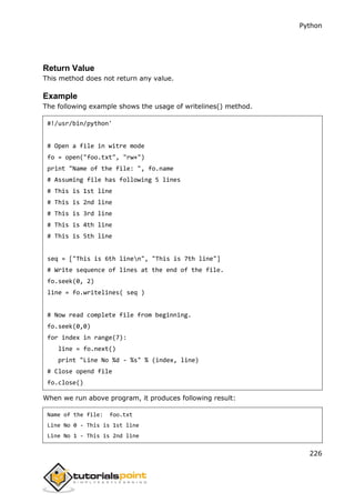 Python
226
Return Value
This method does not return any value.
Example
The following example shows the usage of writelines() method.
#!/usr/bin/python'
# Open a file in witre mode
fo = open("foo.txt", "rw+")
print "Name of the file: ", fo.name
# Assuming file has following 5 lines
# This is 1st line
# This is 2nd line
# This is 3rd line
# This is 4th line
# This is 5th line
seq = ["This is 6th linen", "This is 7th line"]
# Write sequence of lines at the end of the file.
fo.seek(0, 2)
line = fo.writelines( seq )
# Now read complete file from beginning.
fo.seek(0,0)
for index in range(7):
line = fo.next()
print "Line No %d - %s" % (index, line)
# Close opend file
fo.close()
When we run above program, it produces following result:
Name of the file: foo.txt
Line No 0 - This is 1st line
Line No 1 - This is 2nd line
 