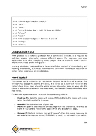 Python
284
print "Content-type:text/htmlrnrn"
print "<html>"
print "<head>"
print "<title>Dropdown Box - Sixth CGI Program</title>"
print "</head>"
print "<body>"
print "<h2> Selected Subject is %s</h2>" % subject
print "</body>"
print "</html>"
UsingCookiesinCGI
HTTP protocol is a stateless protocol. For a commercial website, it is required to
maintain session information among different pages. For example, one user
registration ends after completing many pages. How to maintain user's session
information across all the web pages?
In many situations, using cookies is the most efficient method of remembering and
tracking preferences, purchases, commissions, and other information required for
better visitor experience or site statistics.
HowItWorks?
Your server sends some data to the visitor's browser in the form of a cookie. The
browser may accept the cookie. If it does, it is stored as a plain text record on the
visitor's hard drive. Now, when the visitor arrives at another page on your site, the
cookie is available for retrieval. Once retrieved, your server knows/remembers what
was stored.
Cookies are a plain text data record of 5 variable-length fields:
 Expires: The date the cookie will expire. If this is blank, the cookie will expire
when the visitor quits the browser.
 Domain: The domain name of your site.
 Path: The path to the directory or web page that sets the cookie. This may be
blank if you want to retrieve the cookie from any directory or page.
 Secure: If this field contains the word "secure", then the cookie may only be
retrieved with a secure server. If this field is blank, no such restriction exists.
 