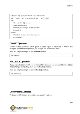 Python
299
# Prepare SQL query to DELETE required records
sql = "DELETE FROM EMPLOYEE WHERE AGE > '%d'" % (20)
try:
# Execute the SQL command
cursor.execute(sql)
# Commit your changes in the database
db.commit()
except:
# Rollback in case there is any error
db.rollback()
COMMITOperation
Commit is the operation, which gives a green signal to database to finalize the
changes, and after this operation, no change can be reverted back.
Here is a simple example to call commit method.
db.commit()
ROLLBACKOperation
If you are not satisfied with one or more of the changes and you want to revert back
those changes completely, then use rollback() method.
Here is a simple example to call rollback() method.
db.rollback()
DisconnectingDatabase
To disconnect Database connection, use close() method.
 