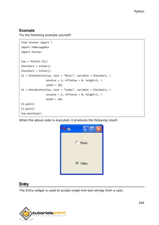 Python
344
Example
Try the following example yourself:
from Tkinter import *
import tkMessageBox
import Tkinter
top = Tkinter.Tk()
CheckVar1 = IntVar()
CheckVar2 = IntVar()
C1 = Checkbutton(top, text = "Music", variable = CheckVar1, 
onvalue = 1, offvalue = 0, height=5, 
width = 20)
C2 = Checkbutton(top, text = "Video", variable = CheckVar2, 
onvalue = 1, offvalue = 0, height=5, 
width = 20)
C1.pack()
C2.pack()
top.mainloop()
When the above code is executed, it produces the following result:
Entry
The Entry widget is used to accept single-line text strings from a user.
 