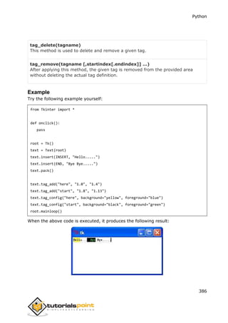 Python
386
tag_delete(tagname)
This method is used to delete and remove a given tag.
tag_remove(tagname [,startindex[.endindex]] ...)
After applying this method, the given tag is removed from the provided area
without deleting the actual tag definition.
Example
Try the following example yourself:
from Tkinter import *
def onclick():
pass
root = Tk()
text = Text(root)
text.insert(INSERT, "Hello.....")
text.insert(END, "Bye Bye.....")
text.pack()
text.tag_add("here", "1.0", "1.4")
text.tag_add("start", "1.8", "1.13")
text.tag_config("here", background="yellow", foreground="blue")
text.tag_config("start", background="black", foreground="green")
root.mainloop()
When the above code is executed, it produces the following result:
 