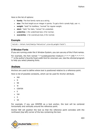 Python
403
Here is the list of options:
 family: The font family name as a string.
 size: The font height as an integer in points. To get a font n pixels high, use -n.
 weight: "bold" for boldface, "normal" for regular weight.
 slant: "italic" for italic, "roman" for unslanted.
 underline: 1 for underlined text, 0 for normal.
 overstrike: 1 for overstruck text, 0 for normal.
Example
helv36 = tkFont.Font(family="Helvetica",size=36,weight="bold")
X Window Fonts
If you are running under the X Window System, you can use any of the X font names.
For example, the font named "-*-lucidatypewriter-medium-r-*-*-*-140-*-*-*-*-*-
*" is the author's favorite fixed-width font for onscreen use. Use the xfontsel program
to help you select pleasing fonts.
Anchors
Anchors are used to define where text is positioned relative to a reference point.
Here is list of possible constants, which can be used for Anchor attribute.
 NW
 N
 NE
 W
 CENTER
 E
 SW
 S
 SE
For example, if you use CENTER as a text anchor, the text will be centered
horizontally and vertically around the reference point.
Anchor NW will position the text so that the reference point coincides with the
northwest (top left) corner of the box containing the text.
 