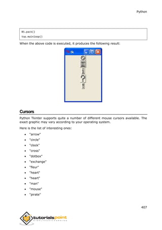 Python
407
B5.pack()
top.mainloop()
When the above code is executed, it produces the following result:
Cursors
Python Tkinter supports quite a number of different mouse cursors available. The
exact graphic may vary according to your operating system.
Here is the list of interesting ones:
 "arrow"
 "circle"
 "clock"
 "cross"
 "dotbox"
 "exchange"
 "fleur"
 "heart"
 "heart"
 "man"
 "mouse"
 "pirate"
 
