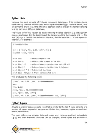 Python
24
PythonLists
Lists are the most versatile of Python's compound data types. A list contains items
separated by commas and enclosed within square brackets ([]). To some extent, lists
are similar to arrays in C. One difference between them is that all the items belonging
to a list can be of different data type.
The values stored in a list can be accessed using the slice operator ([ ] and [:]) with
indexes starting at 0 in the beginning of the list and working their way to end -1. The
plus (+) sign is the list concatenation operator, and the asterisk (*) is the repetition
operator. For example:
#!/usr/bin/python
list = [ 'abcd', 786 , 2.23, 'john', 70.2 ]
tinylist = [123, 'john']
print list # Prints complete list
print list[0] # Prints first element of the list
print list[1:3] # Prints elements starting from 2nd till 3rd
print list[2:] # Prints elements starting from 3rd element
print tinylist * 2 # Prints list two times
print list + tinylist # Prints concatenated lists
This produces the following result:
['abcd', 786, 2.23, 'john', 70.200000000000003]
abcd
[786, 2.23]
[2.23, 'john', 70.200000000000003]
[123, 'john', 123, 'john']
['abcd', 786, 2.23, 'john', 70.200000000000003, 123, 'john']
PythonTuples
A tuple is another sequence data type that is similar to the list. A tuple consists of a
number of values separated by commas. Unlike lists, however, tuples are enclosed
within parentheses.
The main differences between lists and tuples are: Lists are enclosed in brackets
( [ ] ) and their elements and size can be changed, while tuples are enclosed in
 