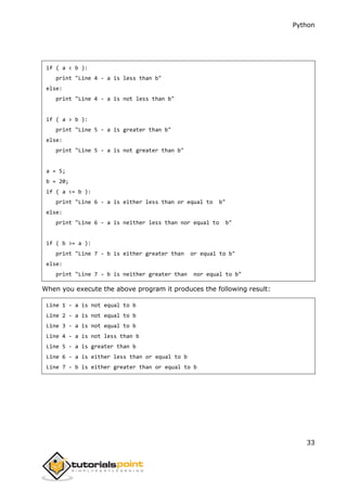 Python
33
if ( a < b ):
print "Line 4 - a is less than b"
else:
print "Line 4 - a is not less than b"
if ( a > b ):
print "Line 5 - a is greater than b"
else:
print "Line 5 - a is not greater than b"
a = 5;
b = 20;
if ( a <= b ):
print "Line 6 - a is either less than or equal to b"
else:
print "Line 6 - a is neither less than nor equal to b"
if ( b >= a ):
print "Line 7 - b is either greater than or equal to b"
else:
print "Line 7 - b is neither greater than nor equal to b"
When you execute the above program it produces the following result:
Line 1 - a is not equal to b
Line 2 - a is not equal to b
Line 3 - a is not equal to b
Line 4 - a is not less than b
Line 5 - a is greater than b
Line 6 - a is either less than or equal to b
Line 7 - b is either greater than or equal to b
 