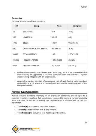 Python
67
Examples
Here are some examples of numbers:
int Long float complex
10 51924361L 0.0 3.14j
100 -0x19323L 15.20 45.j
-786 0122L -21.9 9.322e-36j
080 0xDEFABCECBDAECBFBAEL 32.3+e18 .876j
-0490 535633629843L -90. -.6545+0J
-0x260 -052318172735L -32.54e100 3e+26J
0x69 -4721885298529L 70.2-E12 4.53e-7j
 Python allows you to use a lowercase L with long, but it is recommended that
you use only an uppercase L to avoid confusion with the number 1. Python
displays long integers with an uppercase L.
 A complex number consists of an ordered pair of real floating point numbers
denoted by a + bj, where a is the real part and b is the imaginary part of the
complex number.
NumberTypeConversion
Python converts numbers internally in an expression containing mixed types to a
common type for evaluation. But sometimes, you need to coerce a number explicitly
from one type to another to satisfy the requirements of an operator or function
parameter.
 Type int(x) to convert x to a plain integer.
 Type long(x) to convert x to a long integer.
 Type float(x) to convert x to a floating-point number.
 