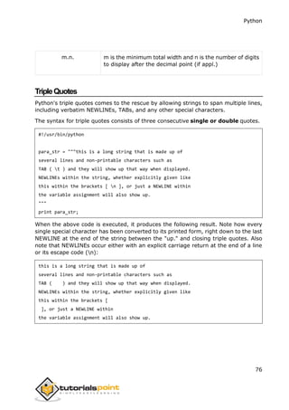 Python
76
m.n. m is the minimum total width and n is the number of digits
to display after the decimal point (if appl.)
TripleQuotes
Python's triple quotes comes to the rescue by allowing strings to span multiple lines,
including verbatim NEWLINEs, TABs, and any other special characters.
The syntax for triple quotes consists of three consecutive single or double quotes.
#!/usr/bin/python
para_str = """this is a long string that is made up of
several lines and non-printable characters such as
TAB ( t ) and they will show up that way when displayed.
NEWLINEs within the string, whether explicitly given like
this within the brackets [ n ], or just a NEWLINE within
the variable assignment will also show up.
"""
print para_str;
When the above code is executed, it produces the following result. Note how every
single special character has been converted to its printed form, right down to the last
NEWLINE at the end of the string between the "up." and closing triple quotes. Also
note that NEWLINEs occur either with an explicit carriage return at the end of a line
or its escape code (n):
this is a long string that is made up of
several lines and non-printable characters such as
TAB ( ) and they will show up that way when displayed.
NEWLINEs within the string, whether explicitly given like
this within the brackets [
], or just a NEWLINE within
the variable assignment will also show up.
 