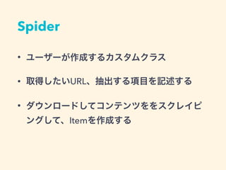 Spider
• ユーザーが作成するカスタムクラス
• 取得したいURL、抽出する項目を記述する
• ダウンロードしてコンテンツをスクレイピン
グして、Itemを作成する
 
