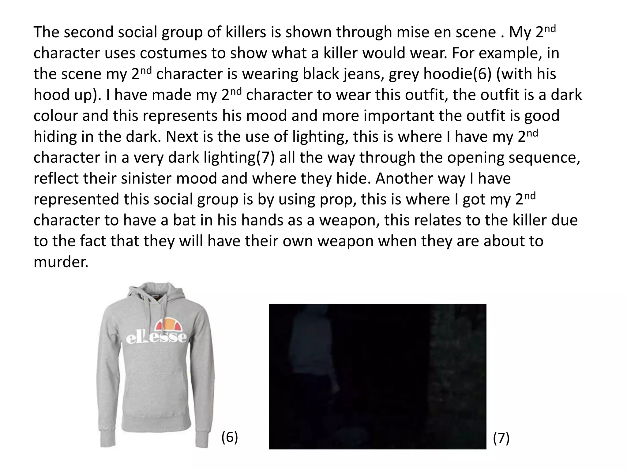 The second social group of killers is shown through mise en scene . My 2nd
character uses costumes to show what a killer would wear. For example, in
the scene my 2nd character is wearing black jeans, grey hoodie(6) (with his
hood up). I have made my 2nd character to wear this outfit, the outfit is a dark
colour and this represents his mood and more important the outfit is good
hiding in the dark. Next is the use of lighting, this is where I have my 2nd
character in a very dark lighting(7) all the way through the opening sequence,
reflect their sinister mood and where they hide. Another way I have
represented this social group is by using prop, this is where I got my 2nd
character to have a bat in his hands as a weapon, this relates to the killer due
to the fact that they will have their own weapon when they are about to
murder.
(6) (7)
 