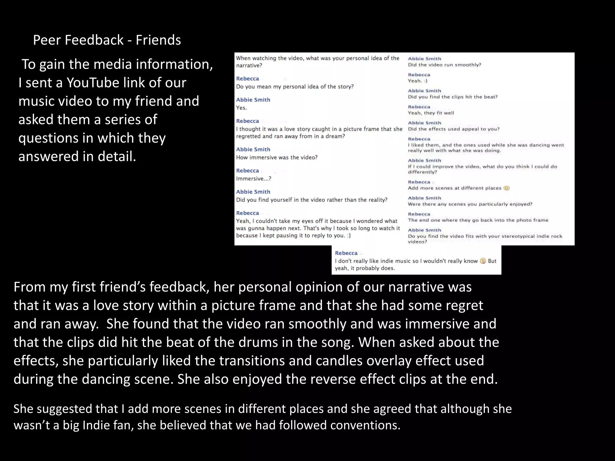 Peer Feedback - Friends
 To gain the media information,
I sent a YouTube link of our
music video to my friend and
asked them a series of
questions in which they
answered in detail.




From my first friend’s feedback, her personal opinion of our narrative was
that it was a love story within a picture frame and that she had some regret
and ran away. She found that the video ran smoothly and was immersive and
that the clips did hit the beat of the drums in the song. When asked about the
effects, she particularly liked the transitions and candles overlay effect used
during the dancing scene. She also enjoyed the reverse effect clips at the end.
She suggested that I add more scenes in different places and she agreed that although she
wasn’t a big Indie fan, she believed that we had followed conventions.
 