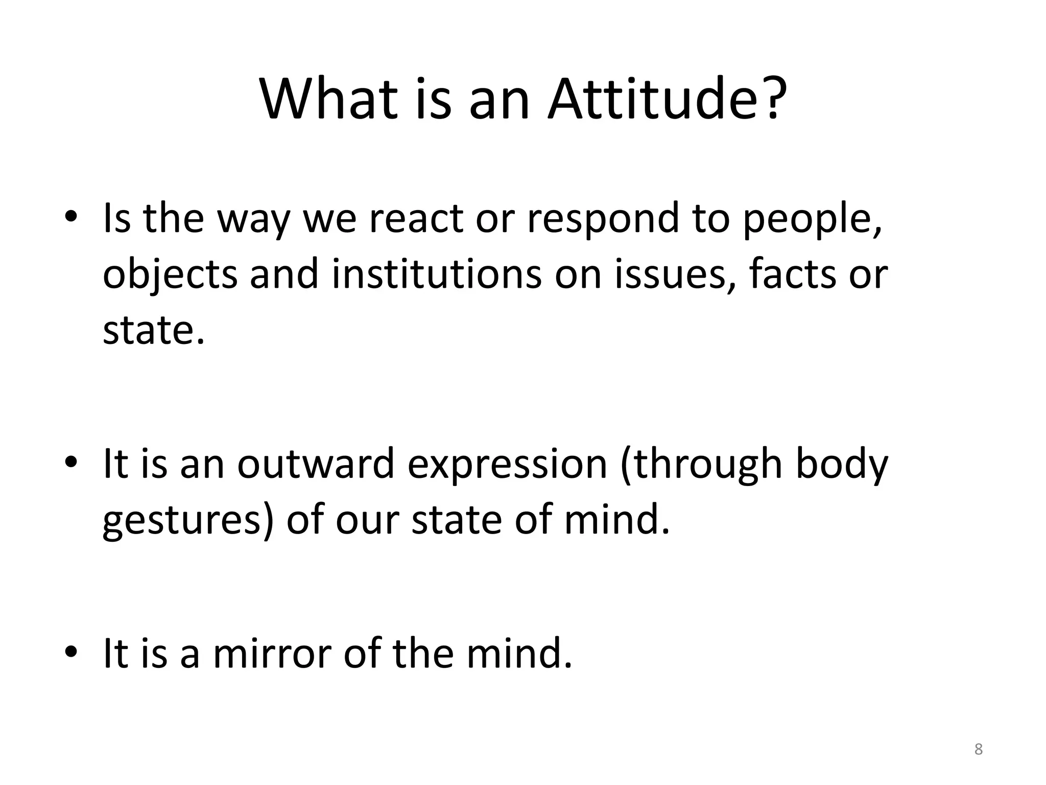 What is an Attitude?
• Is the way we react or respond to people,
  objects and institutions on issues, facts or
  state.

• It is an outward expression (through body
  gestures) of our state of mind.

• It is a mirror of the mind.
                                                 8
 