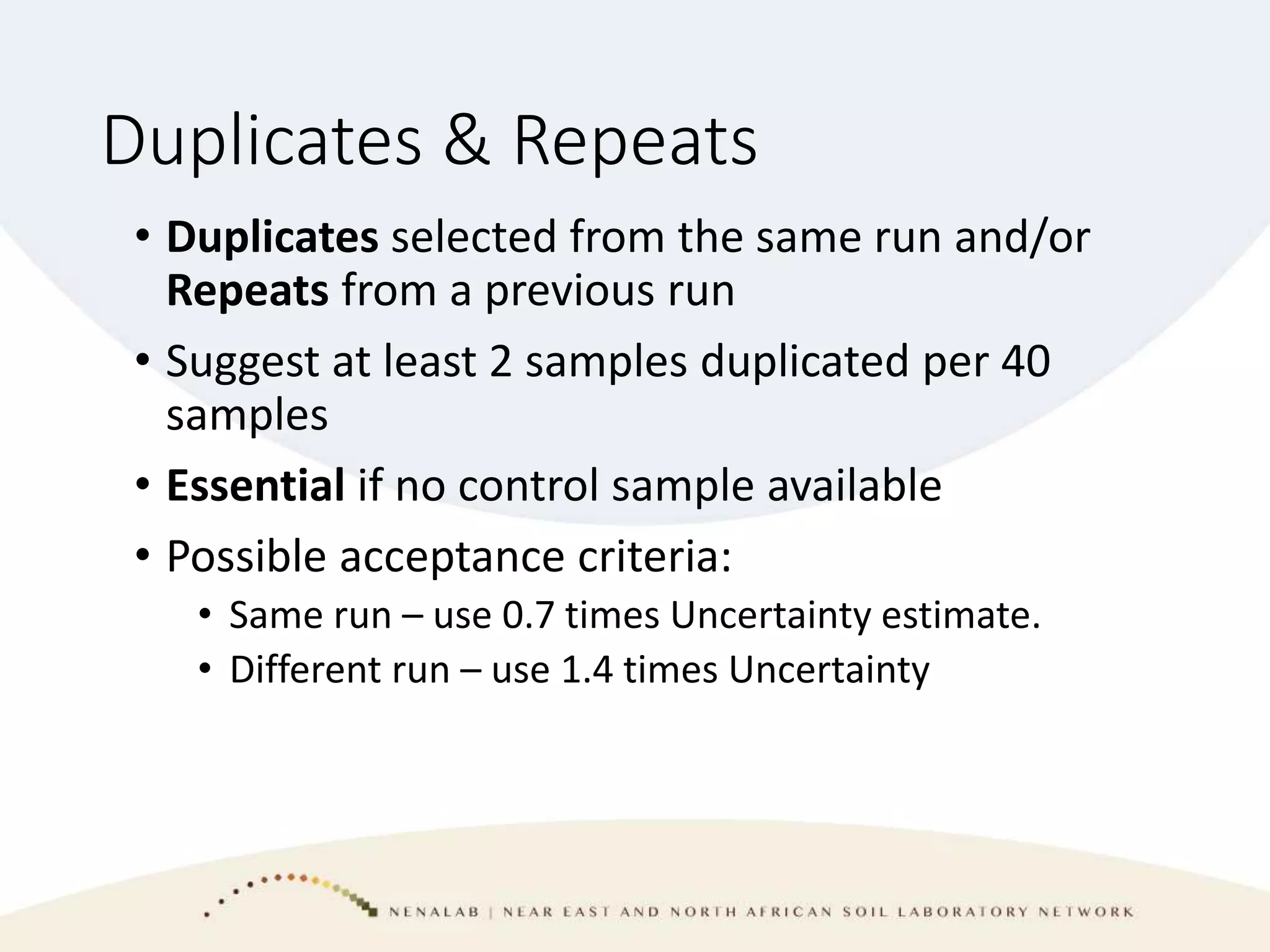 • Duplicates selected from the same run and/or
Repeats from a previous run
• Suggest at least 2 samples duplicated per 40
samples
• Essential if no control sample available
• Possible acceptance criteria:
• Same run – use 0.7 times Uncertainty estimate.
• Different run – use 1.4 times Uncertainty
Duplicates & Repeats
 