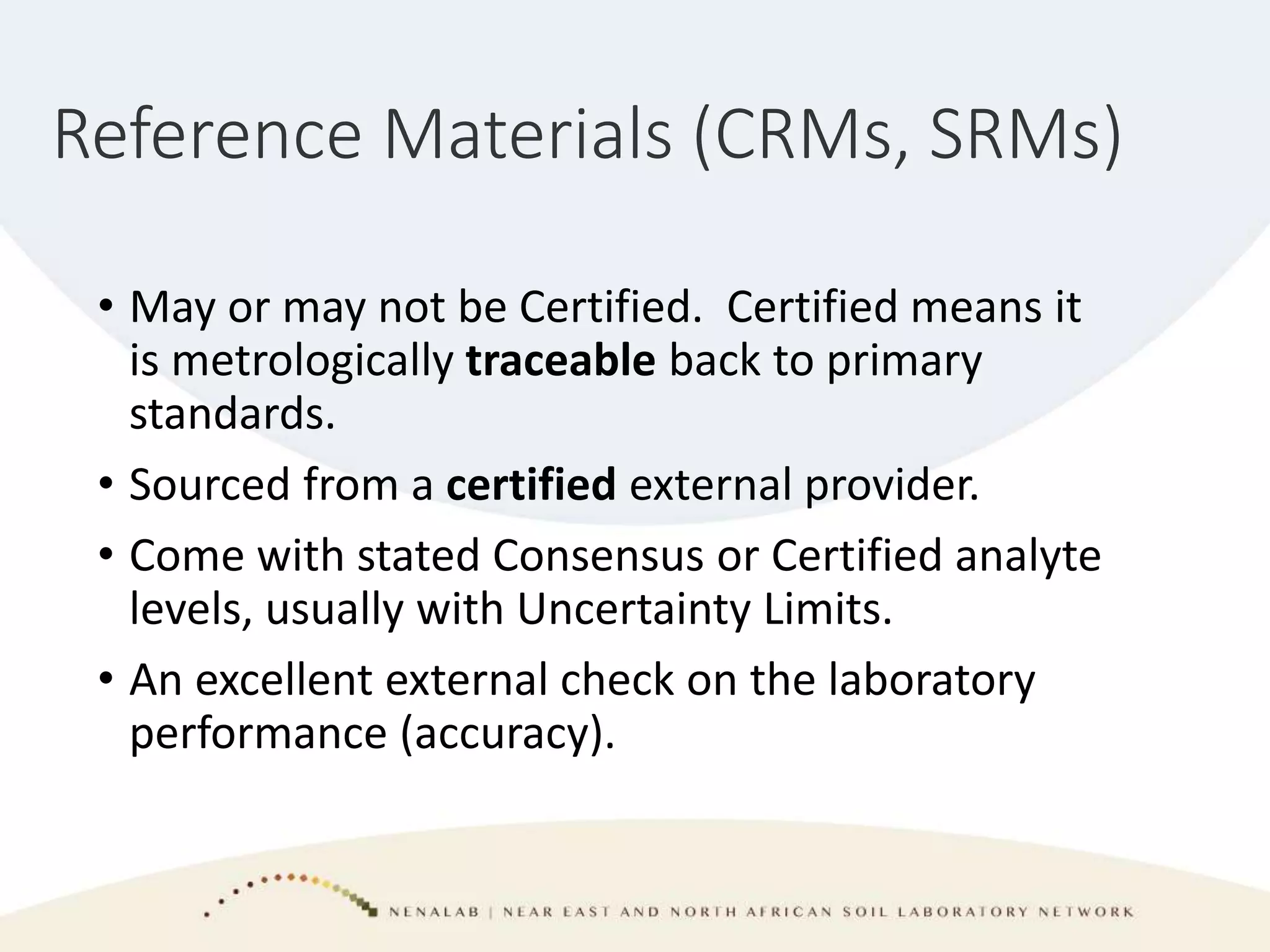 Reference Materials (CRMs, SRMs)
• May or may not be Certified. Certified means it
is metrologically traceable back to primary
standards.
• Sourced from a certified external provider.
• Come with stated Consensus or Certified analyte
levels, usually with Uncertainty Limits.
• An excellent external check on the laboratory
performance (accuracy).
 