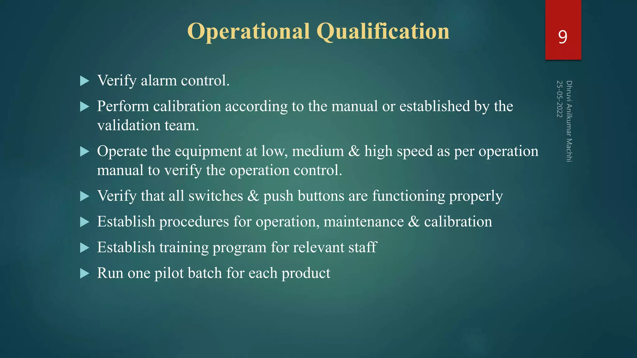  Verify alarm control.
 Perform calibration according to the manual or established by the
validation team.
 Operate the equipment at low, medium & high speed as per operation
manual to verify the operation control.
 Verify that all switches & push buttons are functioning properly
 Establish procedures for operation, maintenance & calibration
 Establish training program for relevant staff
 Run one pilot batch for each product
9
Operational Qualification
 