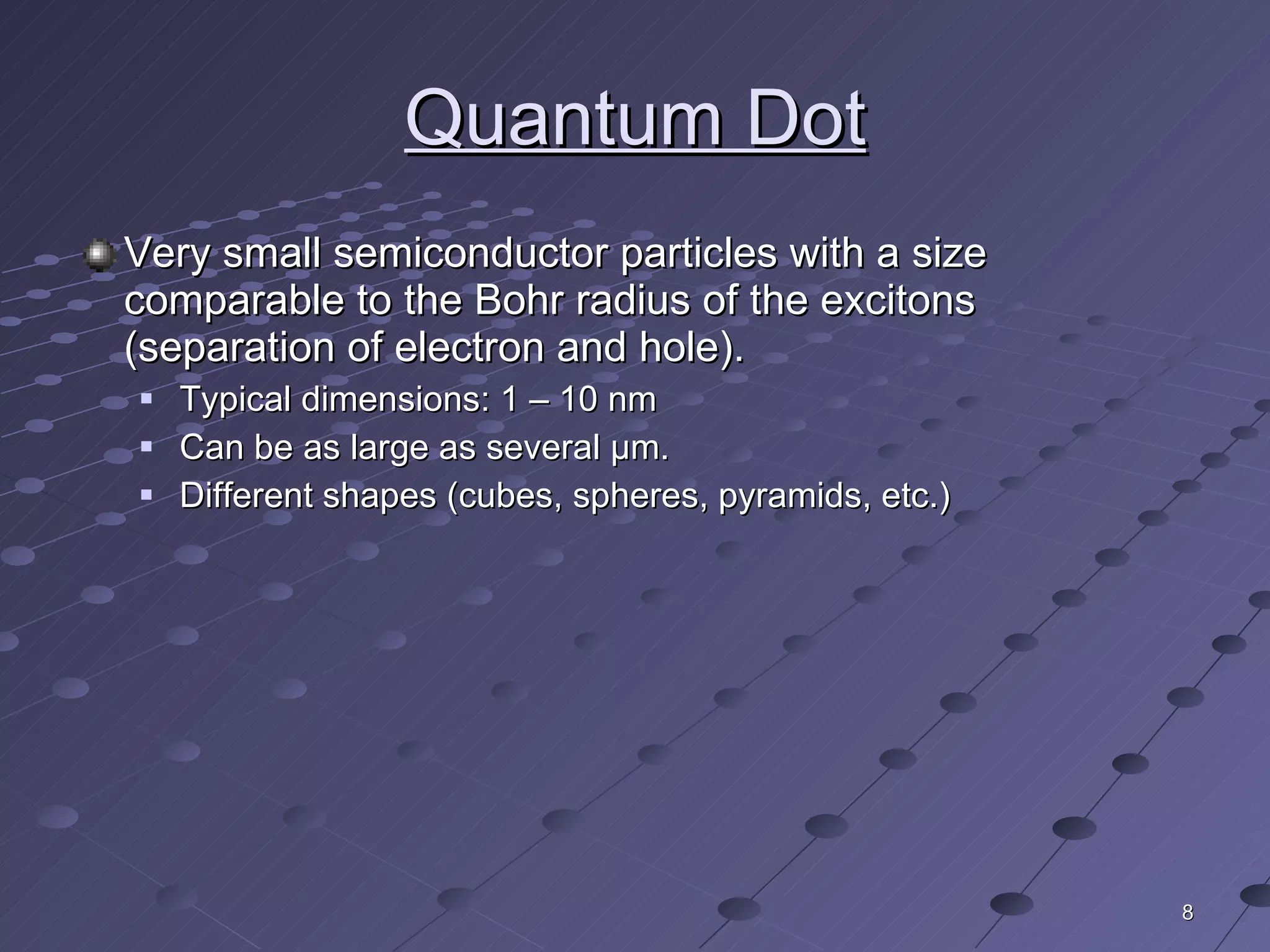 Very small semiconductor particles with a size comparable to the Bohr radius of the excitons (separation of electron and hole). Typical dimensions: 1 – 10 nm Can be as large as several  μ m. Different shapes (cubes, spheres, pyramids, etc.) Quantum Dot 
