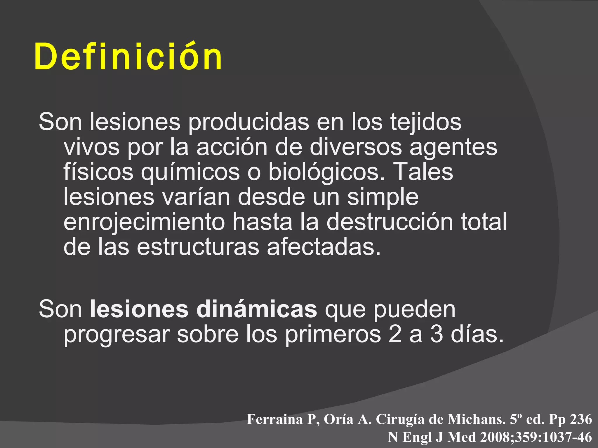 Son lesiones producidas en los tejidos vivos por la acción de diversos agentes físicos químicos o biológicos. Tales lesiones varían desde un simple enrojecimiento hasta la destrucción total de las estructuras afectadas. Son  lesiones dinámicas  que pueden progresar sobre los primeros 2 a 3 días. Definición Ferraina P, Oría A. Cirugía de Michans. 5º ed. Pp 236 N Engl J Med 2008;359:1037-46 