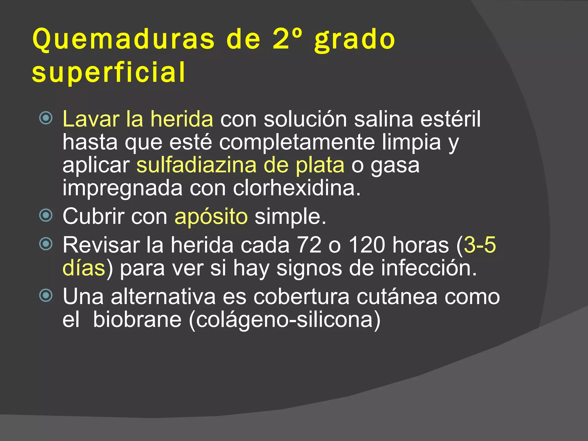 Quemaduras de 2º grado superficial Lavar la herida  con solución salina estéril hasta que esté completamente limpia y aplicar  sulfadiazina de plata  o gasa impregnada con clorhexidina. Cubrir con  apósito  simple. Revisar la herida cada 72 o 120 horas ( 3-5 días ) para ver si hay signos de infección. Una alternativa es cobertura cutánea como el  biobrane (colágeno-silicona) 
