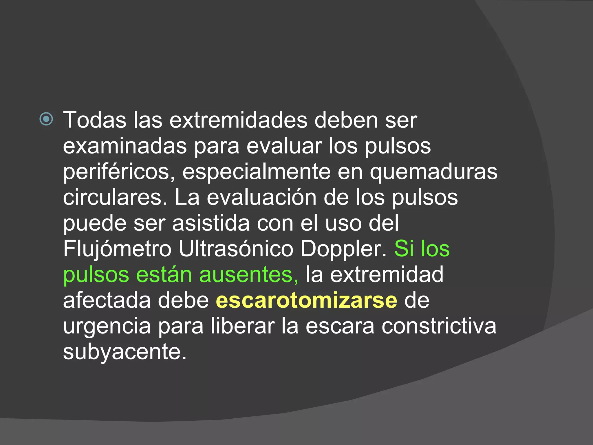 Todas las extremidades deben ser examinadas para evaluar los pulsos periféricos, especialmente en quemaduras circulares. La evaluación de los pulsos puede ser asistida con el uso del Flujómetro Ultrasónico Doppler.  Si los pulsos están ausentes,  la extremidad afectada debe  escarotomizarse  de urgencia para liberar la escara constrictiva subyacente.  
