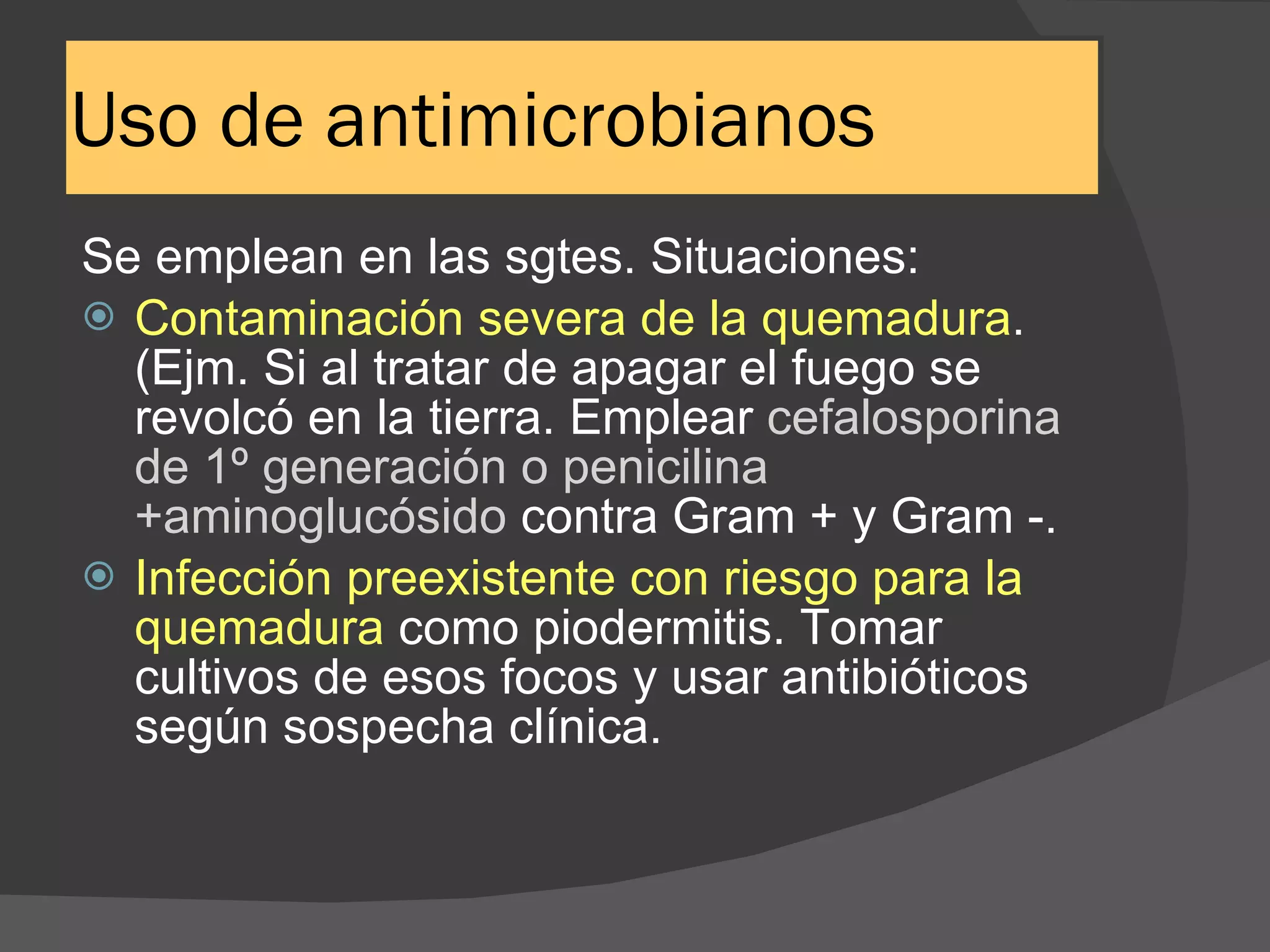 Uso de antimicrobianos Se emplean en las sgtes. Situaciones: Contaminación severa de la quemadura .(Ejm. Si al tratar de apagar el fuego se revolcó en la tierra. Emplear  cefalosporina de 1º generación o penicilina +aminoglucósido  contra Gram + y Gram -. Infección preexistente con riesgo para la quemadura  como piodermitis. Tomar cultivos de esos focos y usar antibióticos según sospecha clínica. 